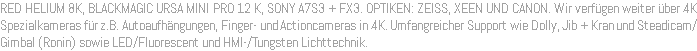 RED HELIUM 8K, BLACKMAGIC URSA MINI PRO 12 K, SONY A7S3 + FX3. OPTIKEN: ZEISS, XEEN UND CANON. Wir verfügen weiter über 4K Spezialkameras für z.B. Autoaufhängungen, Finger- und Actioncameras in 4K. Umfangreicher Support wie Dolly, Jib + Kran und Steadicam/Gimbal (Ronin) sowie LED/Fluorescent und HMI-/Tungsten Lichttechnik.