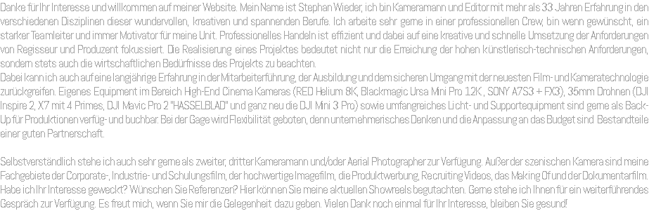 Danke für Ihr Interesse und willkommen auf meiner Website. Mein Name ist Stephan Wieder, ich bin Kameramann und Editor mit mehr als 33 Jahren Erfahrung in den verschiedenen Disziplinen dieser wundervollen, kreativen und spannenden Berufe. Ich arbeite sehr gerne in einer professionellen Crew, bin wenn gewünscht, ein starker Teamleiter und immer Motivator für meine Unit. Professionelles Handeln ist effizient und dabei auf eine kreative und schnelle Umsetzung der Anforderungen von Regisseur und Produzent fokussiert. Die Realisierung eines Projektes bedeutet nicht nur die Erreichung der hohen künstlerisch-technischen Anforderungen, sondern stets auch die wirtschaftlichen Bedürfnisse des Projekts zu beachten. Dabei kann ich auch auf eine langjährige Erfahrung in der Mitarbeiterführung, der Ausbildung und dem sicheren Umgang mit der neuesten Film- und Kameratechnologie zurückgreifen. Eigenes Equipment im Bereich High-End Cinema Kameras (RED Helium 8K, Blackmagic Ursa Mini Pro 12K , SONY A7S3 + FX3), 35mm Drohnen (DJI Inspire 2, X7 mit 4 Primes, DJI Mavic Pro 2 "HASSELBLAD" und ganz neu die DJI Mini 3 Pro) sowie umfangreiches Licht- und Supportequipment sind gerne als Back-Up für Produktionen verfüg- und buchbar. Bei der Gage wird Flexibilität geboten, denn unternehmerisches Denken und die Anpassung an das Budget sind Bestandteile einer guten Partnerschaft. Selbstverständlich stehe ich auch sehr gerne als zweiter, dritter Kameramann und/oder Aerial Photographer zur Verfügung. Außer der szenischen Kamera sind meine Fachgebiete der Corporate-, Industrie- und Schulungsfilm, der hochwertige Imagefilm, die Produktwerbung, Recruiting Videos, das Making Of und der Dokumentarfilm. Habe ich Ihr Interesse geweckt? Wünschen Sie Referenzen? Hier können Sie meine aktuellen Showreels begutachten. Gerne stehe ich Ihnen für ein weiterführendes Gespräch zur Verfügung. Es freut mich, wenn Sie mir die Gelegenheit dazu geben. Vielen Dank noch einmal für Ihr Interesse, bleiben Sie gesund! 