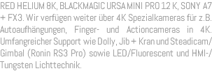 RED HELIUM 8K, BLACKMAGIC URSA MINI PRO 12 K, SONY A7 + FX3. Wir verfügen weiter über 4K Spezialkameras für z.B. Autoaufhängungen, Finger- und Actioncameras in 4K. Umfangreicher Support wie Dolly, Jib + Kran und Steadicam/Gimbal (Ronin RS3 Pro) sowie LED/Fluorescent und HMI-/Tungsten Lichttechnik. 