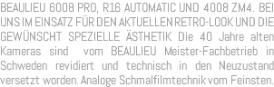 BEAULIEU 6008 PRO, R16 AUTOMATIC UND 4008 ZM4. BEI UNS IM EINSATZ FÜR DEN AKTUELLEN RETRO-LOOK UND DIE GEWÜNSCHT SPEZIELLE ÄSTHETIK Die 40 Jahre alten Kameras sind vom BEAULIEU Meister-Fachbetrieb in Schweden revidiert und technisch in den Neuzustand versetzt worden. Analoge Schmalfilmtechnik vom Feinsten.
