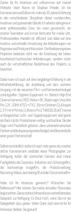 Danke für Ihr Interesse und willkommen auf meiner Website. Mein Name ist Stephan Wieder, ich bin Kameramann und Editor mit mehr als 30 Jahren Erfahrung in den verschiedenen Disziplinen dieser wundervollen, kreativen und spannenden Berufe. Ich arbeite sehr gerne in einer professionellen Crew, bin wenn gewünscht, ein starker Teamleiter und immer Motivator für meine Unit. Professionelles Handeln ist effizient und dabei auf eine kreative und schnelle Umsetzung der Anforderungen von Regisseur und Produzent fokussiert. Die Realisierung eines Projektes bedeutet nicht nur die Erreichung der hohen künstlerisch-technischen Anforderungen, sondern stets auch die wirtschaftlichen Bedürfnisse des Projekts zu beachten. Dabei kann ich auch auf eine langjährige Erfahrung in der Mitarbeiterführung, der Ausbildung und dem sicheren Umgang mit der neuesten Film- und Kameratechnologie zurückgreifen. Eigenes Equipment im Bereich High-End Cinema Kameras (RED Helium 8K, Blackmagic Ursa Mini Pro 12K , SONY A7S3 + FX3, 35mm Drohnen (DJI Inspire 2, X7 mit 4 Primes, DJI Mavic Pro 2 "HASSELBLAD") sowie umfangreiches Licht- und Supportequipment sind gerne als Back-Up für Produktionen verfüg- und buchbar. Bei der Gage wird Flexibilität geboten, denn unternehmerisches Denken und die Anpassung an das Budget sind Bestandteile einer guten Partnerschaft. Selbstverständlich stehe ich auch sehr gerne als zweiter, dritter Kameramann und/oder Aerial Photographer zur Verfügung. Außer der szenischen Kamera sind meine Fachgebiete der Corporate-, Industrie- und Schulungsfilm, der hochwertige Imagefilm, die Produktwerbung, Recruiting Videos, das Making Of und der Dokumentarfilm. Habe ich Ihr Interesse geweckt? Wünschen Sie Referenzen? Hier können Sie meine aktuellen Showreels begutachten. Gerne stehe ich Ihnen für ein weiterführendes Gespräch zur Verfügung. Es freut mich, wenn Sie mir die Gelegenheit dazu geben. Vielen Dank noch einmal für Ihr Interesse, bleiben Sie gesund! 